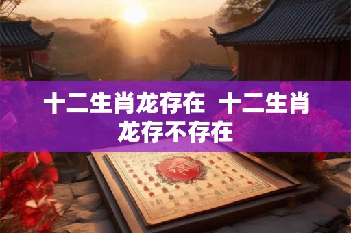 十二生肖龙存在  十二生肖龙存不存在