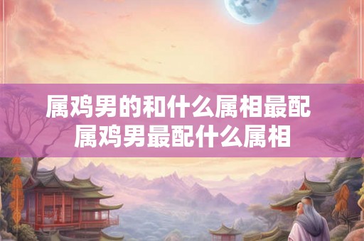 属鸡男的和什么属相最配 属鸡男最配什么属相