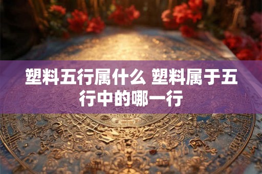 塑料五行属什么 塑料属于五行中的哪一行 塑料五行属什么 塑料属于五行中的哪一行