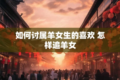 如何讨属羊女生的喜欢 怎样追羊女 如何讨属羊女生的喜欢 怎样追羊女