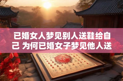 已婚女人梦见别人送鞋给自己 为何已婚女子梦见他人送鞋