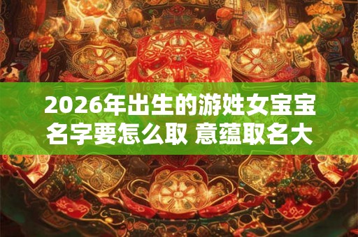 2026年出生的游姓女宝宝名字要怎么取 意蕴取名大全 2026年出生的游姓女宝宝名字要怎么取 意蕴取名大全