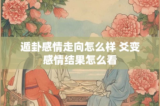 遁卦感情走向怎么样 爻变感情结果怎么看 遁卦感情走向怎么样 爻变感情结果怎么看