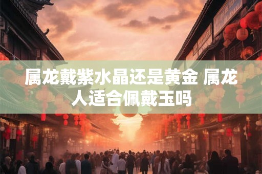属龙戴紫水晶还是黄金 属龙人适合佩戴玉吗
