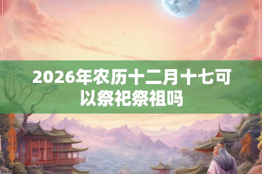 2026年农历十二月十七可以祭祀祭祖吗
