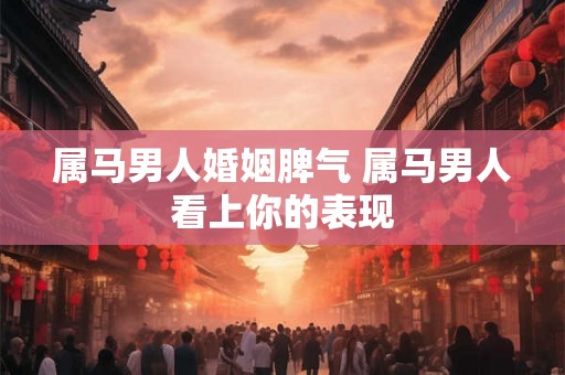 属马男人婚姻脾气 属马男人看上你的表现