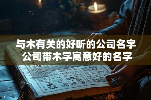 与木有关的好听的公司名字 公司带木字寓意好的名字 与木有关的好听的公司名字 公司带木字寓意好的名字