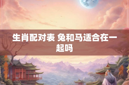 生肖配对表 兔和马适合在一起吗 生肖配对表 兔和马适合在一起吗