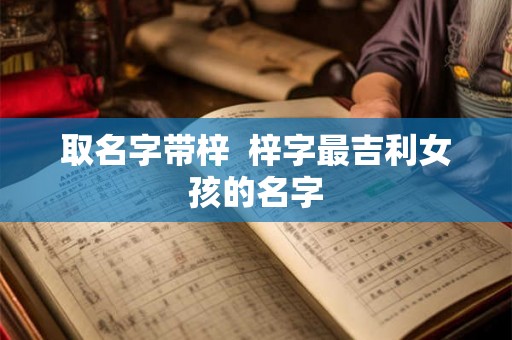 取名字带梓 梓字最吉利女孩的名字 取名字带梓 梓字最吉利女孩的名字