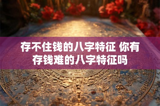存不住钱的八字特征 你有存钱难的八字特征吗