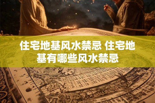 住宅地基风水禁忌 住宅地基有哪些风水禁忌 住宅地基风水禁忌 住宅地基有哪些风水禁忌