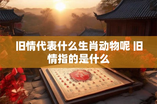 旧情代表什么生肖动物呢 旧情指的是什么 旧情代表什么生肖动物呢 旧情指的是什么