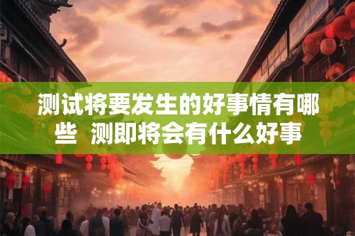 测试将要发生的好事情有哪些 测即将会有什么好事 测试将要发生的好事情有哪些 测即将会有什么好事