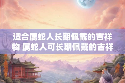 适合属蛇人长期佩戴的吉祥物 属蛇人可长期佩戴的吉祥物是什么