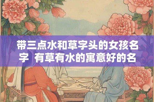 带三点水和草字头的女孩名字  有草有水的寓意好的名字