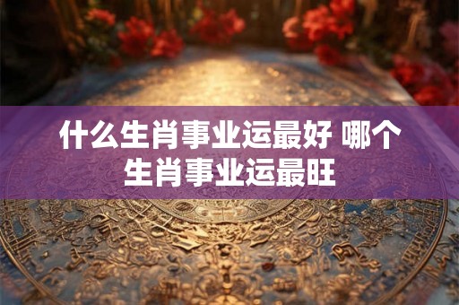 什么生肖事业运最好 哪个生肖事业运最旺
