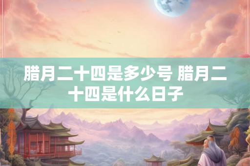 腊月二十四是多少号 腊月二十四是什么日子 腊月二十四是多少号 腊月二十四是什么日子