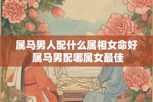 属马男人配什么属相女命好 属马男配哪属女最佳