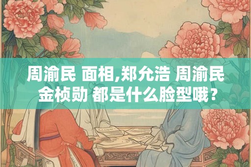 周渝民 面相,郑允浩 周渝民 金桢勋 都是什么脸型哦？
