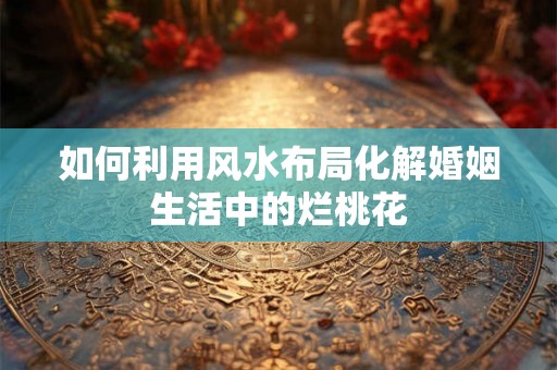 如何利用风水布局化解婚姻生活中的烂桃花