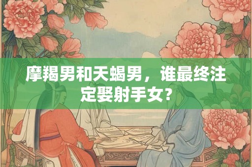 摩羯男和天蝎男，谁最终注定娶射手女？