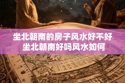 坐北朝南的房子风水好不好 坐北朝南好吗风水如何 坐北朝南的房子风水好不好 坐北朝南好吗风水如何