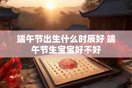 端午节出生什么时辰好 端午节生宝宝好不好