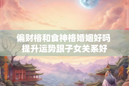 偏财格和食神格婚姻好吗 提升运势跟子女关系好