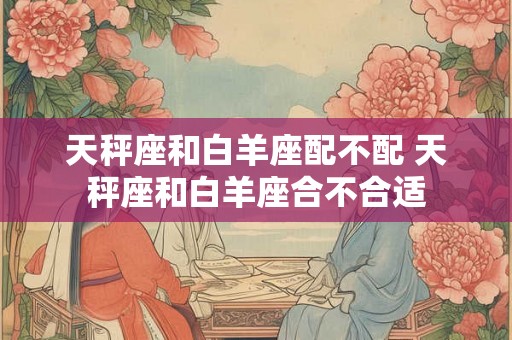 天秤座和白羊座配不配 天秤座和白羊座合不合适 天秤座和白羊座配不配 天秤座和白羊座合不合适
