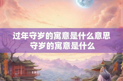 过年守岁的寓意是什么意思 守岁的寓意是什么 过年守岁的寓意是什么意思 守岁的寓意是什么