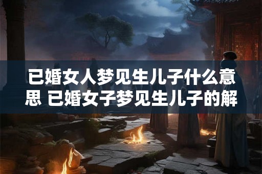 已婚女人梦见生儿子什么意思 已婚女子梦见生儿子的解析