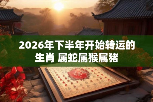 2026年下半年开始转运的生肖 属蛇属猴属猪