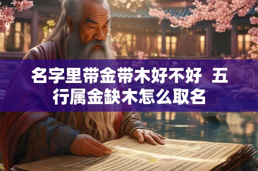 名字里带金带木好不好 五行属金缺木怎么取名 名字里带金带木好不好 五行属金缺木怎么取名