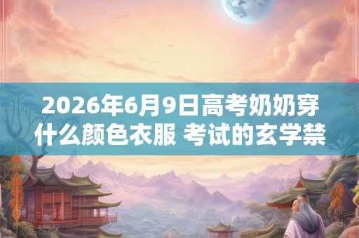2026年6月9日高考奶奶穿什么颜色衣服 考试的玄学禁忌