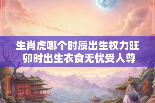 生肖虎哪个时辰出生权力旺 卯时出生衣食无忧受人尊敬 生肖虎哪个时辰出生权力旺 卯时出生衣食无忧受人尊敬