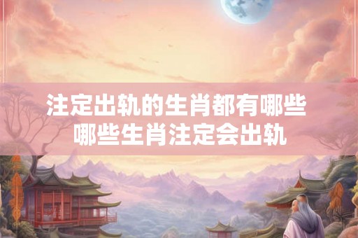 注定出轨的生肖都有哪些 哪些生肖注定会出轨 注定出轨的生肖都有哪些 哪些生肖注定会出轨