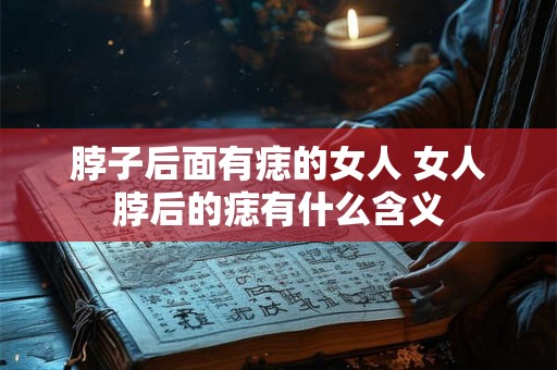 脖子后面有痣的女人 女人脖后的痣有什么含义 脖子后面有痣的女人 女人脖后的痣有什么含义