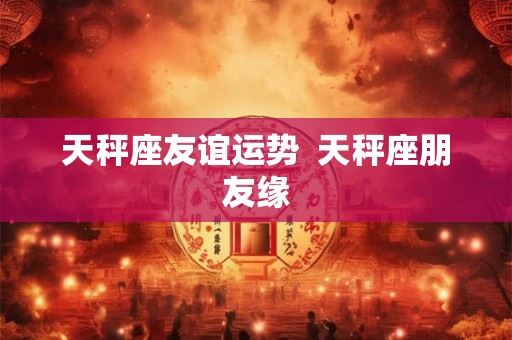天秤座友谊运势  天秤座朋友缘