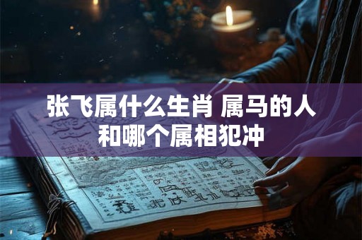 张飞属什么生肖 属马的人和哪个属相犯冲 张飞属什么生肖 属马的人和哪个属相犯冲