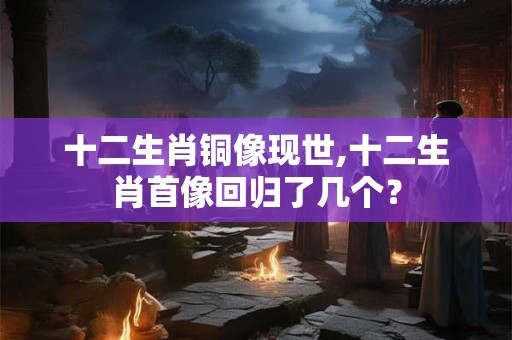 十二生肖铜像现世,十二生肖首像回归了几个? 十二生肖铜像现世,十二生肖首像回归了几个?