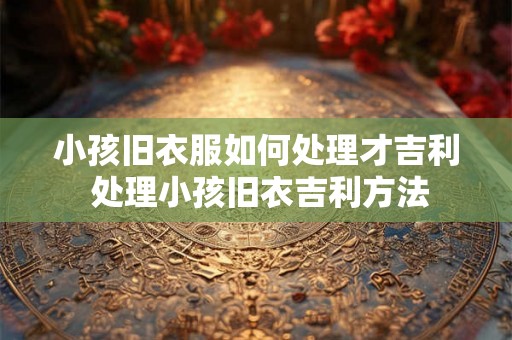 小孩旧衣服如何处理才吉利 处理小孩旧衣吉利方法