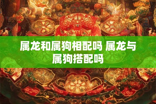 属龙和属狗相配吗 属龙与属狗搭配吗 属龙和属狗相配吗 属龙与属狗搭配吗