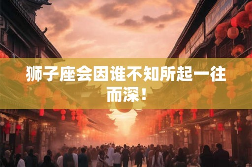 狮子座会因谁不知所起一往而深！