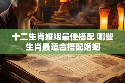 十二生肖婚姻最佳搭配 哪些生肖最适合搭配婚姻