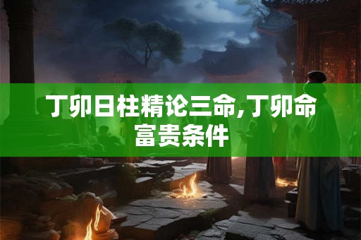 丁卯日柱精论三命,丁卯命富贵条件 丁卯日柱精论三命,丁卯命富贵条件