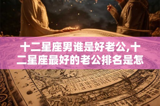十二星座男谁是好老公,十二星座最好的老公排名是怎样的？