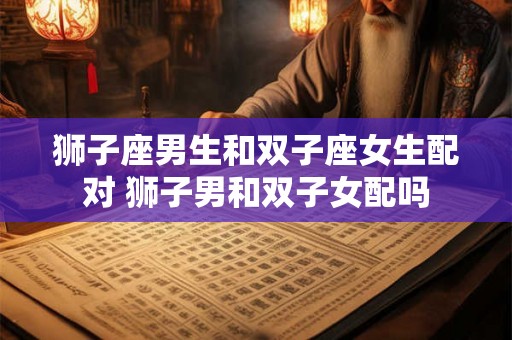 狮子座男生和双子座女生配对 狮子男和双子女配吗 狮子座男生和双子座女生配对 狮子男和双子女配吗