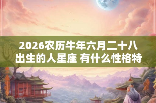 2026农历牛年六月二十八出生的人星座 有什么性格特点 2026农历牛年六月二十八出生的人星座 有什么性格特点