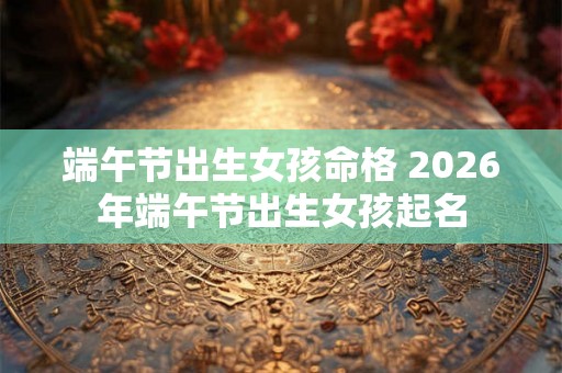 端午节出生女孩命格 2026年端午节出生女孩起名