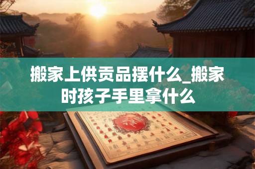 搬家上供贡品摆什么_搬家时孩子手里拿什么